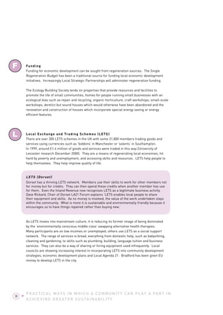 PRACTICAL WAYS IN WHICH A COMMUNITY CAN PLAY A PART IN 
ACHIEVING GREATER SUSTAINABILITY 
F 
L 
38 > 
Funding 
Funding for economic development can be sought from regeneration sources. The Single 
Regeneration Budget has been a traditional source for funding local economic development 
initiatives. Increasingly Local Strategic Partnerships will administer regeneration funding. 
The Ecology Building Society lends on properties that provide resources and facilities to 
promote the life of small communities, homes for people running small businesses with an 
ecological bias such as repair and recycling, organic horticulture, craft workshops, small-scale 
workshops, derelict but sound houses which would otherwise have been abandoned and the 
renovation and construction of houses which incorporate special energy saving or energy 
efficient features. 
Local Exchange and Trading Schemes (LETS) 
There are over 300 LETS schemes in the UK with some 21,800 members trading goods and 
services using currencies such as ‘bobbins’ in Manchester or ‘solents’ in Southampton. 
In 1999, around £1.4 million of goods and services were traded in this way (University of 
Leicester research December 2000). They are a means of regenerating local economies, hit 
hard by poverty and unemployment, and accessing skills and resources. LETS help people to 
help themselves. They help improve quality of life. 
LETS (Dorset) 
Dorset has a thriving LETS network. Members use their skills to work for other members not 
for money but for credits. They can then spend these credits when another member has use 
for them. Even the Inland Revenue now recognises LETS as a legitimate business activity. 
Dave Rickard, Chair of Dorset LA21 Forum explains ‘LETS enables local people to share 
their equipment and skills. As no money is involved, the value of the work undertaken stays 
within the community. What is more it is sustainable and environmentally friendly because it 
encourages us to have things repaired rather than buying new.’ 
As LETS moves into mainstream culture, it is reducing its former image of being dominated 
by the ‘environmentally conscious middle class’ swapping alternative health therapies. 
Many participants are on low incomes or unemployed; others use LETS as a social support 
network. The range of services is broad, everything from domestic help, such as babysitting, 
cleaning and gardening, to skills such as plumbing, building, language tuition and business 
services. They can also be a way of sharing or hiring equipment used infrequently. Local 
councils are showing increasing interest in incorporating LETS into community development 
strategies, economic development plans and Local Agenda 21. Bradford has been given EU 
money to develop LETS in the city. 
 