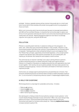 2 
profitable. Similarly, vegetable growing and box schemes may provide jobs on a small scale 
and of course both of these examples will provide training opportunities for young people or 
those out of work. 
Within rural communities which have during the past few years increasingly faced problems 
with BSE and Foot and Mouth Disease, it is essential that communities begin to explore new 
forms of income generation otherwise the trend of rural communities becoming dormitories for 
nearby towns will intensify. Regional Development Agencies must have an increasingly 
important role to play here, along with DEFRA itself. 
POLLUTION 
Pollution is caused by waste materials or substances ending up in the wrong place - air, 
water, land - where they cause environmental damage or risks to health. Pollution is a big 
environmental problem with effects that continue to cause problems far from the place where 
it originated. Tackling pollution is best achieved by finding its source and stopping it there. 
The ‘Polluter Pays’ principle, supported by environmental legislation, is the concept by which 
companies and operators who create pollution should bear the cost of dealing with, and 
cleaning up, the pollution. But making this work properly is hard to achieve. 
The community has an important ‘watchdog’ role to play in alerting officials to pollution 
incidents and putting pressure on relevant authorities to take action against polluters. 
Pollution is no respecter of boundaries so neighbouring authorities and organisations also need 
to work together. Until recently, the lack of publicly available information about polluters has 
hampered campaigning groups. Access to information and freedom of information remains an 
important principle. 
Communities can campaign against polluting factories and potentially toxic emissions. Toxic 
emissions and polluting factories are directly linked to threats to health and people’s quality of 
life. It is not uncommon to find polluting industries located in ‘disadvantaged neighbourhoods’. 
A ROLE FOR EVERYONE 
Minimising pollution is a key target for sustainable communities. It involves: 
> Reducing air pollution 
> Improving water quality 
> Reducing noise complaints 
> Better monitoring and reporting. 
One starting point is finding out what the local authority is doing to monitor pollution. Is the 
Local Air Quality Strategy meaningful to local communities? What is the council doing to help 
publicise the issues? Community-based activity helps increase respect for the local 
environment and respect for the places where people live. Reducing neighbourhood nuisance 
increases everyone’s quality of life. 
41 > 
 
