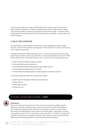 PRACTICAL WAYS IN WHICH A COMMUNITY CAN PLAY A PART IN 
ACHIEVING GREATER SUSTAINABILITY 
48 > 
The key issues include price, range of food available and its quality. A lack of fresh food in a 
person’s diet will contribute to ill health. Convenience foods are not cheap when the ‘hidden’ 
costs have been added in, and many contain high amounts of fat and sugar. A network of food 
poverty projects is developing across the UK including food co-operatives, community cafes and 
voucher schemes. 
A ROLE FOR EVERYONE 
Creating healthier, more sustainable communities involves campaigning for better support 
(financial, in-kind, etc) for initiatives linking producers and consumers in a variety of community 
and co-operative associations. 
A possible starting point might be questions such as - Does your group have any kind of food 
project? (eg. box scheme, food co-op, allotments). Is the group interested in doing more? What 
do you need to do this - information, finance, tools? If you do take on a food project, you may: 
> Create chances for people to acquire new skills 
> Encourage wildlife and local biodiversity 
> Promote physical health and well-being through regular exercise 
> Promote educational opportunities for children 
> Promote health and alleviate poverty by helping people to grow their own food. 
Local people and groups within the community can help by: 
> Supporting more sustainable methods of food production 
> Shopping locally 
> Buying organic produce 
> Growing your own. 
A TO Z OF ISSUES AND ACTIONS - FOOD 
Allotments 
Much more food could be grown locally if there were more allotments available to people 
wanting one. Numbers are falling as local councils sell off the land, often for development. 
Since allotments provide significant health and social benefits, any plans to further reduce 
them need to be challenged by a diverse range of community groups. And groups can always 
work together to press for the re-introduction of more allotments. The allotment revival is well 
underway. As with community gardens, involving a wider range of groups (not just traditional 
gardeners) and including youngsters can overcome problems with vandalism. 
A 
 