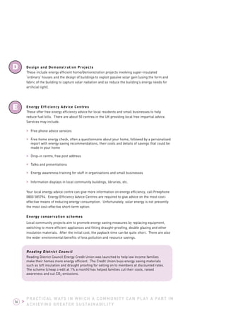 D 
E 
Design and Demonstration Projects 
These include energy efficient home/demonstration projects involving super-insulated 
‘ordinary’ houses and the design of buildings to exploit passive solar gain (using the form and 
fabric of the building to capture solar radiation and so reduce the building’s energy needs for 
artificial light). 
Energy Efficiency Advice Centres 
These offer free energy efficiency advice for local residents and small businesses to help 
reduce fuel bills. There are about 50 centres in the UK providing local free impartial advice. 
Services may include: 
> Free phone advice services 
> Free home energy check, often a questionnaire about your home, followed by a personalised 
report with energy saving recommendations, their costs and details of savings that could be 
made in your home 
> Drop-in centre, free post address 
> Talks and presentations 
> Energy awareness training for staff in organisations and small businesses 
> Information displays in local community buildings, libraries, etc. 
Your local energy advice centre can give more information on energy efficiency, call Freephone 
0800 585794. Energy Efficiency Advice Centres are required to give advice on the most cost-effective 
means of reducing energy consumption. Unfortunately, solar energy is not presently 
the most cost-effective short-term option. 
Energy conservation schemes 
Local community projects aim to promote energy saving measures by replacing equipment, 
switching to more efficient appliances and fitting draught-proofing, double glazing and other 
insulation materials. After the initial cost, the payback time can be quite short. There are also 
the wider environmental benefits of less pollution and resource savings. 
Reading District Council 
Reading District Council Energy Credit Union was launched to help low income families 
make their homes more energy efficient. The Credit Union buys energy saving materials 
such as loft insulation and draught proofing for selling on to members at discounted rates. 
The scheme (cheap credit at 1% a month) has helped families cut their costs, raised 
awareness and cut CO2 emissions. 
PRACTICAL WAYS IN WHICH A COMMUNITY CAN PLAY A PART IN 
ACHIEVING GREATER SUSTAINABILITY 56 > 
 