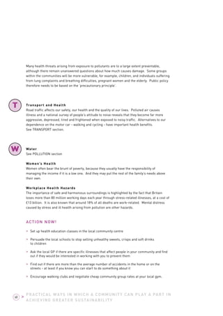 Many health threats arising from exposure to pollutants are to a large extent preventable, 
although there remain unanswered questions about how much causes damage. Some groups 
within the communities will be more vulnerable, for example, children, and individuals suffering 
from lung complaints and breathing difficulties, pregnant women and the elderly. Public policy 
therefore needs to be based on the ‘precautionary principle’. 
Transport and Health 
Road traffic affects our safety, our health and the quality of our lives. Polluted air causes 
illness and a national survey of people’s attitude to noise reveals that they become far more 
aggressive, depressed, tired and frightened when exposed to noisy traffic. Alternatives to our 
dependence on the motor car - walking and cycling - have important health benefits. 
See TRANSPORT section. 
Water 
See POLLUTION section 
Women’s Health 
Women often bear the brunt of poverty, because they usually have the responsibility of 
managing the income if it is a low one. And they may put the rest of the family’s needs above 
their own. 
Workplace Health Hazards 
The importance of safe and harmonious surroundings is highlighted by the fact that Britain 
loses more than 80 million working days each year through stress-related illnesses, at a cost of 
£13 billion. It is also known that around 18% of all deaths are work-related. Mental distress 
caused by stress and ill health arising from pollution are other hazards. 
ACTION NOW! 
> Set up health education classes in the local community centre 
> Persuade the local schools to stop selling unhealthy sweets, crisps and soft drinks 
to children 
> Ask the local GP if there are specific illnesses that affect people in your community and find 
out if they would be interested in working with you to prevent them 
> Find out if there are more than the average number of accidents in the home or on the 
streets - at least if you know you can start to do something about it 
> Encourage walking clubs and negotiate cheap community group rates at your local gym. 
PRACTICAL WAYS IN WHICH A COMMUNITY CAN PLAY A PART IN 
ACHIEVING GREATER SUSTAINABILITY 
T 
W 
68 > 
 