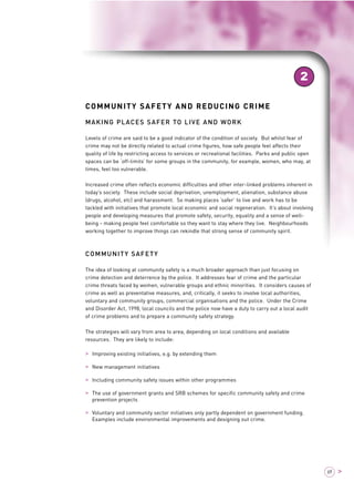 COMMUNITY SAFETY AND REDUCING CRIME 
MAKING PLACES SAFER TO LIVE AND WORK 
Levels of crime are said to be a good indicator of the condition of society. But whilst fear of 
crime may not be directly related to actual crime figures, how safe people feel affects their 
quality of life by restricting access to services or recreational facilities. Parks and public open 
spaces can be ‘off-limits’ for some groups in the community, for example, women, who may, at 
times, feel too vulnerable. 
Increased crime often reflects economic difficulties and other inter-linked problems inherent in 
today’s society. These include social deprivation, unemployment, alienation, substance abuse 
(drugs, alcohol, etc) and harassment. So making places ‘safer’ to live and work has to be 
tackled with initiatives that promote local economic and social regeneration. It’s about involving 
people and developing measures that promote safety, security, equality and a sense of well-being 
- making people feel comfortable so they want to stay where they live. Neighbourhoods 
working together to improve things can rekindle that strong sense of community spirit. 
COMMUNITY SAFETY 
The idea of looking at community safety is a much broader approach than just focusing on 
crime detection and deterrence by the police. It addresses fear of crime and the particular 
crime threats faced by women, vulnerable groups and ethnic minorities. It considers causes of 
crime as well as preventative measures, and, critically, it seeks to involve local authorities, 
voluntary and community groups, commercial organisations and the police. Under the Crime 
and Disorder Act, 1998, local councils and the police now have a duty to carry out a local audit 
of crime problems and to prepare a community safety strategy. 
The strategies will vary from area to area, depending on local conditions and available 
resources. They are likely to include: 
> Improving existing initiatives, e.g. by extending them 
> New management initiatives 
> Including community safety issues within other programmes 
> The use of government grants and SRB schemes for specific community safety and crime 
prevention projects 
> Voluntary and community sector initiatives only partly dependent on government funding. 
Examples include environmental improvements and designing out crime. 
2 
69 > 
 