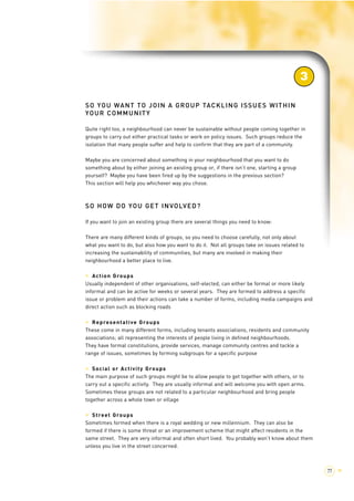 SO YOU WANT TO JOIN A GROUP TACKLING ISSUES WITHIN 
YOUR COMMUNITY 
3 
Quite right too, a neighbourhood can never be sustainable without people coming together in 
groups to carry out either practical tasks or work on policy issues. Such groups reduce the 
isolation that many people suffer and help to confirm that they are part of a community. 
Maybe you are concerned about something in your neighbourhood that you want to do 
something about by either joining an existing group or, if there isn’t one, starting a group 
yourself? Maybe you have been fired up by the suggestions in the previous section? 
This section will help you whichever way you chose. 
SO HOW DO YOU GET INVOLVED? 
If you want to join an existing group there are several things you need to know: 
There are many different kinds of groups, so you need to choose carefully, not only about 
what you want to do, but also how you want to do it. Not all groups take on issues related to 
increasing the sustainability of communities, but many are involved in making their 
neighbourhood a better place to live. 
> Action Groups 
Usually independent of other organisations, self-elected, can either be formal or more likely 
informal and can be active for weeks or several years. They are formed to address a specific 
issue or problem and their actions can take a number of forms, including media campaigns and 
direct action such as blocking roads 
> Representative Groups 
These come in many different forms, including tenants associations, residents and community 
associations; all representing the interests of people living in defined neighbourhoods. 
They have formal constitutions, provide services, manage community centres and tackle a 
range of issues, sometimes by forming subgroups for a specific purpose 
> Social or Activity Groups 
The main purpose of such groups might be to allow people to get together with others, or to 
carry out a specific activity. They are usually informal and will welcome you with open arms. 
Sometimes these groups are not related to a particular neighbourhood and bring people 
together across a whole town or village 
> Street Groups 
Sometimes formed when there is a royal wedding or new millennium. They can also be 
formed if there is some threat or an improvement scheme that might affect residents in the 
same street. They are very informal and often short lived. You probably won’t know about them 
unless you live in the street concerned. 
77 > 
 