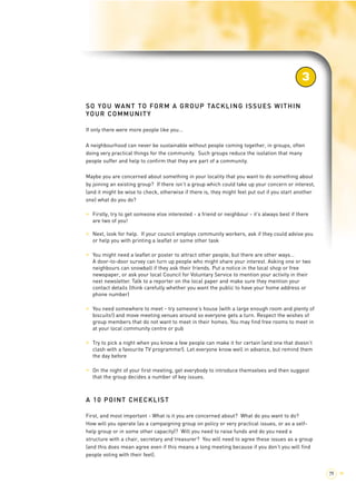 SO YOU WANT TO FORM A GROUP TACKLING ISSUES WITHIN 
YOUR COMMUNITY 
If only there were more people like you... 
3 
A neighbourhood can never be sustainable without people coming together, in groups, often 
doing very practical things for the community. Such groups reduce the isolation that many 
people suffer and help to confirm that they are part of a community. 
Maybe you are concerned about something in your locality that you want to do something about 
by joining an existing group? If there isn’t a group which could take up your concern or interest, 
(and it might be wise to check, otherwise if there is, they might feel put out if you start another 
one) what do you do? 
> Firstly, try to get someone else interested - a friend or neighbour - it’s always best if there 
are two of you! 
> Next, look for help. If your council employs community workers, ask if they could advise you 
or help you with printing a leaflet or some other task 
> You might need a leaflet or poster to attract other people; but there are other ways... 
A door-to-door survey can turn up people who might share your interest. Asking one or two 
neighbours can snowball if they ask their friends. Put a notice in the local shop or free 
newspaper, or ask your local Council for Voluntary Service to mention your activity in their 
next newsletter. Talk to a reporter on the local paper and make sure they mention your 
contact details (think carefully whether you want the public to have your home address or 
phone number) 
> You need somewhere to meet - try someone’s house (with a large enough room and plenty of 
biscuits!) and move meeting venues around so everyone gets a turn. Respect the wishes of 
group members that do not want to meet in their homes. You may find free rooms to meet in 
at your local community centre or pub 
> Try to pick a night when you know a few people can make it for certain (and one that doesn’t 
clash with a favourite TV programme!). Let everyone know well in advance, but remind them 
the day before 
> On the night of your first meeting, get everybody to introduce themselves and then suggest 
that the group decides a number of key issues. 
A 10 POINT CHECKLIST 
First, and most important - What is it you are concerned about? What do you want to do? 
How will you operate (as a campaigning group on policy or very practical issues, or as a self-help 
group or in some other capacity)? Will you need to raise funds and do you need a 
structure with a chair, secretary and treasurer? You will need to agree these issues as a group 
(and this does mean agree even if this means a long meeting because if you don’t you will find 
people voting with their feet). 
79 > 
 