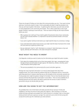 3 
These are all ways of finding out more about the community where you live. If you want to know 
what your community needs to make it more sustainable and what it might be possible to do, 
then you will have to gather information. In gathering that information, you will meet and talk 
to many people both in the community and outside. This is often a good way to start to get 
people involved in tackling an issue with you. There are several things you will need to decide 
before you start: 
> Who is going to do it with you? If you need to gather the personal views of your community, 
you will need to decide whether it is important to be done by someone known in the local 
area or not 
> If you want to gather technical information you might need the help of a university or college 
> If you need information about local services, you might need the help of someone from inside 
the local authority to guide you where to go 
> Are you looking for ‘hard’ or ‘soft’ information or a mixture? Hard information is fact and 
figures, whereas soft information is the views and opinions of people. 
WHAT MIGHT YOU NEED TO KNOW? 
It all depends on what you want to tackle, but the information you might find useful includes: 
> Facts about the neighbourhood such as how many people, their ages, unemployment rates, 
the type of land use and location of open spaces, the industries, schools, churches, youth 
clubs and places where people meet 
> The services provided for the community by the council and other agencies. 
Perhaps the most important information is to find out what people think about their 
neighbourhood. This could include the problems they face as individuals and as a community, 
what they would like to improve, what they see as the strengths of the community, and who are 
the key people who might bring about change for the better. Find out how they feel about local 
services and how they would like to participate in local affairs. There are also probably lots of 
detailed questions you will need to ask about a particular bus service or patch of derelict 
ground but only you can decide what you need. 
HOW ARE YOU GOING TO GET THE INFORMATION? 
You probably have a lot of information and views yourself and can ask your friends and 
neighbours, but there are limits to how useful this might be. Door knocking is a tried and 
tested technique although some people find it hard to knock on a stranger’s door so how about 
taking someone with you to give you courage. You could carry out a more formal survey with 
survey forms which you fill in whenever you meet someone. 
81 > 
 