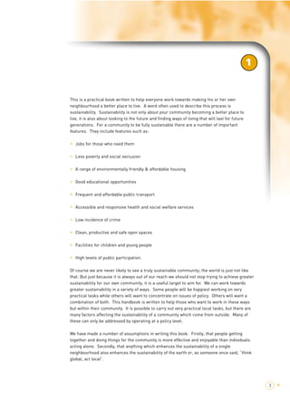This is a practical book written to help everyone work towards making his or her own 
neighbourhood a better place to live. A word often used to describe this process is 
sustainability. Sustainability is not only about your community becoming a better place to 
live, it is also about looking to the future and finding ways of living that will last for future 
generations. For a community to be fully sustainable there are a number of important 
features. They include features such as: 
> Jobs for those who need them 
> Less poverty and social exclusion 
> A range of environmentally friendly & affordable housing 
> Good educational opportunities 
> Frequent and affordable public transport 
> Accessible and responsive health and social welfare services 
> Low incidence of crime 
> Clean, productive and safe open spaces 
> Facilities for children and young people 
> High levels of public participation. 
1 
Of course we are never likely to see a truly sustainable community; the world is just not like 
that. But just because it is always out of our reach we should not stop trying to achieve greater 
sustainability for our own community, it is a useful target to aim for. We can work towards 
greater sustainability in a variety of ways. Some people will be happiest working on very 
practical tasks while others will want to concentrate on issues of policy. Others will want a 
combination of both. This handbook is written to help those who want to work in these ways 
but within their community. It is possible to carry out very practical local tasks, but there are 
many factors affecting the sustainability of a community which come from outside. Many of 
these can only be addressed by operating at a policy level. 
We have made a number of assumptions in writing this book. Firstly, that people getting 
together and doing things for the community is more effective and enjoyable than individuals 
acting alone. Secondly, that anything which enhances the sustainability of a single 
neighbourhood also enhances the sustainability of the earth or, as someone once said, “think 
global, act local”. 
3 > 
1 
 