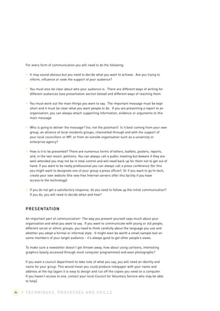 For every form of communication you will need to do the following: 
> It may sound obvious but you need to decide what you want to achieve. Are you trying to 
inform, influence or seek the support of your audience? 
> You must also be clear about who your audience is. There are different ways of writing for 
different audiences (see presentation section below) and different ways of reaching them 
> You must work out the main things you want to say. The important message must be kept 
short and it must be clear what you want people to do. If you are presenting a report to an 
organisation, you can always attach supporting information, evidence or arguments to this 
main message 
> Who is going to deliver the message? (no, not the postman!) Is it best coming from your own 
group, an alliance of local residents groups, channelled through and with the support of 
your local councillors or MP, or from an outside organisation such as a university or 
enterprise agency? 
> How is it to be presented? There are numerous forms of letters, leaflets, posters, reports, 
and, in the last resort, petitions. You can always call a public meeting but beware if they are 
well-attended you may not be in total control and will need back up for them not to get out of 
hand. If you want to be really professional you can always call a press conference (for this 
you might want to designate one of your group a press officer). Or if you want to go hi-tech, 
create your own website (the new free Internet servers offer this facility if you have 
access to the technology) 
> If you do not get a satisfactory response, do you need to follow up the initial communication? 
If you do, you will need to decide when and how? 
PRESENTATION 
An important part of communication! The way you present yourself says much about your 
organisation and what you want to say. If you want to communicate with young or old people, 
different social or ethnic groups, you need to think carefully about the language you use and 
whether you adopt a formal or informal style. It might even be worth a small sample test on 
some members of your target audience - it’s always good to get other people’s views. 
To make sure a newsletter doesn’t get thrown away, how about using cartoons, interesting 
graphics (easily accessed through most computer programmes) and even photographs? 
If you want a council department to take note of what you say, you will need an identity and 
name for your group. This would mean you could produce notepaper with your name and 
address at the top (again it is easy to design and run off the copies you need on a computer. 
If you haven’t access to one, contact your local Council for Voluntary Service who may be able 
to help). 
84 > TECHNIQUES, PROCESSES AND SKILLS 
 