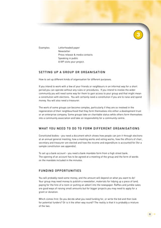 3 
85 > 
Examples: Letterheaded paper 
Newsletter 
Press release & media contacts 
Speaking in public 
A VIP visits your project. 
SETTING UP A GROUP OR ORGANISATION 
How to set up different kinds of organisation for different purposes. 
If you intend to work with a few of your friends or neighbours in an informal way for a short 
period you can operate without any rules or procedures. If you intend to involve the wider 
community you will need some way for them to gain access to your group and that might mean 
a constitution with elections. You will certainly need a constitution if you are to raise and spend 
money. You will also need a treasurer. 
The work of some groups can become complex, particularly if they are so involved in the 
regeneration of their neighbourhood that they form themselves into either a development trust 
or an enterprise company. Some groups take on charitable status while others form themselves 
into a community association and take on responsibility for a community centre. 
WHAT YOU NEED TO DO TO FORM DIFFERENT ORGANISATIONS 
Constituted bodies - you need a document which shows how people can join it through elections 
at an annual general meeting, how a meeting works and voting works, how the officers of chair, 
secretary and treasurer are elected and how the income and expenditure is accounted for (for a 
sample constitution see appendix). 
To set up a bank account - you need a bank mandate form from a high street bank. 
The opening of an account has to be agreed at a meeting of the group and the form of words 
on the mandate included in the minutes. 
FUNDING OPPORTUNITIES 
You will probably need some money, and the amount will depend on what you want to do! 
Your group may need money to publish a newsletter, materials for tidying up a piece of land, 
paying for the hire of a room or putting an advert into the newspaper. Raffles and jumble sales 
are good ways of raising small amounts but for bigger projects you may need to apply for a 
grant or donation. 
Which comes first: Do you decide what you need funding for, or write the bid and then look 
for potential funders? Or is it the other way round? The reality is that it is probably a mixture 
of the two. 
 