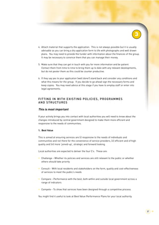 4. Attach material that supports the application. This is not always possible but it is usually 
advisable as you can bring a dry application form to life with photographs and well drawn 
plans. You may need to provide the funder with information about the finances of the group. 
It may be necessary to convince them that you can manage their money. 
5. Make sure that they can get in touch with you for more information and be patient. 
Contact them from time to time to bring them up to date with any relevant developments, 
but do not pester them as this could be counter productive. 
6. If they say yes to your application (well done!) stand back and consider any conditions and 
what this means for the group. If you decide to go ahead sign the necessary forms and 
keep copies. You may need advice at this stage if you have to employ staff or enter into 
legal agreements. 
FITTING IN WITH EXISTING POLICIES, PROGRAMMES 
AND STRUCTURES 
This is most important 
If your activity brings you into contact with local authorities you will need to know about the 
changes introduced by central government designed to make them more efficient and 
responsive to the needs of communities. 
1. Best Value 
This is aimed at ensuring services are (i) responsive to the needs of individuals and 
communities and not there for the convenience of service providers, (ii) efficient and of high 
quality and (iii) more ‘joined-up’, strategic and forward looking. 
Local authorities are expected to deliver the four C’s. These are: 
> Challenge - Whether its policies and services are still relevant to the public or whether 
others should take priority 
> Consult - With local residents and stakeholders on the form, quality and cost-effectiveness 
of services to meet the public’s needs 
> Compare - Performance with the best, both within and outside local government across a 
range of indicators 
> Compete - To show that services have been designed through a competitive process. 
You might find it useful to look at Best Value Performance Plans for your local authority. 
3 
87 > 
 