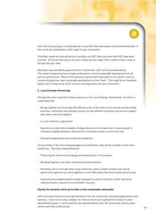 with community groups. It is probably fair to say that there was always an environmental bias to 
their work but nevertheless LA21 made a huge contribution. 
Tony Blair asked all local authorities to produce an LA21 plan and more than 90% have done 
just that. Of course they vary in all sorts of ways but you might find it useful to have a look at 
the plan for your area. 
Recently it was decided by government to ‘mainstream’ LA21 and local sustainability. 
This means integrating the principles and practice of local sustainable development into all 
policies and services. Many of the features of government described in this section, such as 
community planning, have sustainable development at their heart. This might be an important 
peg for you to hang some of the concerns and aspirations for your community. 
4. Local Strategic Partnership 
Perhaps the most important of these features is the Local Strategic Partnership. An LSP is a 
single body that: 
> Brings together at a local level the different parts of the public sector as well as the private, 
business, community and voluntary sectors so that different initiatives and services support 
each other and work together 
> Is a non-statutory organisation 
> Operates at a level which enables strategic decisions to be taken and is close enough to 
individual neighbourhoods to allow actions to be determined at community level 
> Should be aligned with local authority boundaries. 
Set up initially in the most disadvantaged local authorities, they will be created in other local 
authorities. They have responsibility for: 
> Producing the Community Strategy and keeping track of its progress 
> Bringing together local plans, partnerships and initiatives 
> Providing a forum through which local authorities, police, health services and central 
government agencies can work together to more effectively meet local needs and priorities 
> Implementing neighbourhood renewal strategies to secure more jobs, better education, 
improved health, reduced crime and better housing. 
Exactly the elements which go to make a more sustainable community! 
LSP must work hard to ensure representation from the community, voluntary organisations and 
business. It will not be easy, however, for them to reach and represent the needs of under-represented 
groups in society and the few representatives from the community and voluntary 
sectors will have a difficult job. 
3 
89 > 
 