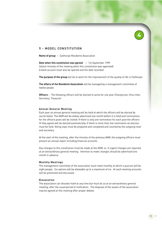 1 - MODEL CONSTITUTION 
Name of group > Calthorpe Residents Association 
Date when this constitution was agreed > 1st September 1999 
(attach minutes of the meeting when this constitution was approved) 
A bank account must also be opened and the date recorded 
4 
The purpose of the group will be to work for the improvement of the quality of life in Calthorpe 
The affairs of the Residents Association will be managed by a management committee of 
twelve people 
Officers - The following officers will be elected to serve for one year Chairperson, Vice-chair, 
Secretary, Treasurer 
Annual General Meeting 
Each year an annual general meeting will be held at which the officers will be elected by 
secret ballot. The AGM will be widely advertised one month before it is held and nominations 
for the officers posts will be invited. If there is only one nomination for each post the officers 
(if they agree) will be elected automatically. If there is more than one nomination an election 
must be held. Voting slips must be prepared and completed and counted by the outgoing chair 
and secretary. 
At the start of the meeting, after the minutes of the previous AGM, the outgoing officers must 
present an annual report including financial accounts. 
Any changes to this constitution must be made at the AGM, or, if urgent changes are required, 
at an extraordinary general meeting. Intention to make changes should be advertised one 
month in advance. 
Monthly Meetings 
The management committee of the association must meet monthly at which a quorum will be 
eight people. Co-options will be allowable up to a maximum of six. At each meeting accounts 
will be presented and discussed. 
Dissolution 
The association can dissolve itself at any time but must do so at an extraordinary general 
meeting, after the usual period of notification. The disposal of the assets of the association 
may be agreed at this meeting after proper debate. 
93 > 
 