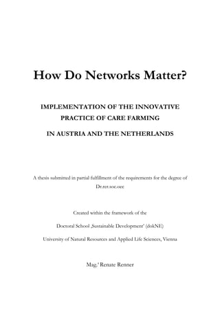 How Do Networks Matter? 
IMPLEMENTATION OF THE INNOVATIVE 
PRACTICE OF CARE FARMING 
IN AUSTRIA AND THE NETHERLANDS 
A thesis submitted in partial fulfillment of the requirements for the degree of 
Dr.rer.soc.oec 
Created within the framework of the 
Doctoral School ‚Sustainable Development’ (dokNE) 
University of Natural Resources and Applied Life Sciences, Vienna 
Mag.a Renate Renner 
 