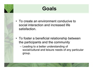 Goals 
• To create an environment conducive to 
social interaction and increased life 
satisfaction. 
• To foster a beneficial relationship between 
the participants and the community 
– Leading to a better understanding of 
social/cultural and leisure needs of any particular 
group. 
 