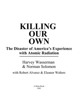 KILLING 
OUR 
OWN 
The Disaster of America’s Experience 
w__it_h__A_t_o_m_i_c_R__a_d_ia_t_i_o_n 
Harvey Wasserman 
& Norman Solomon 
with Robert Alvarez & Eleanor Walters 
A Delta Book 
1982 
 