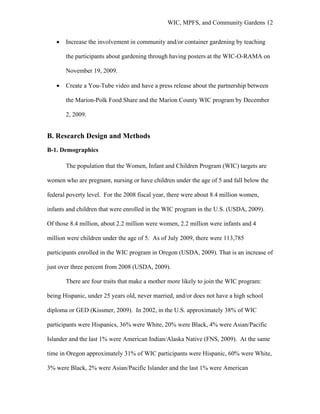 WIC, MPFS, and Community Gardens 12
• Increase the involvement in community and/or container gardening by teaching
the participants about gardening through having posters at the WIC-O-RAMA on
November 19, 2009.
• Create a You-Tube video and have a press release about the partnership between
the Marion-Polk Food Share and the Marion County WIC program by December
2, 2009.
B. Research Design and Methods
B-1. Demographics
The population that the Women, Infant and Children Program (WIC) targets are
women who are pregnant, nursing or have children under the age of 5 and fall below the
federal poverty level. For the 2008 fiscal year, there were about 8.4 million women,
infants and children that were enrolled in the WIC program in the U.S. (USDA, 2009).
Of those 8.4 million, about 2.2 million were women, 2.2 million were infants and 4
million were children under the age of 5. As of July 2009, there were 113,785
participants enrolled in the WIC program in Oregon (USDA, 2009). That is an increase of
just over three percent from 2008 (USDA, 2009).
There are four traits that make a mother more likely to join the WIC program:
being Hispanic, under 25 years old, never married, and/or does not have a high school
diploma or GED (Kissmer, 2009). In 2002, in the U.S. approximately 38% of WIC
participants were Hispanics, 36% were White, 20% were Black, 4% were Asian/Pacific
Islander and the last 1% were American Indian/Alaska Native (FNS, 2009). At the same
time in Oregon approximately 31% of WIC participants were Hispanic, 60% were White,
3% were Black, 2% were Asian/Pacific Islander and the last 1% were American
 