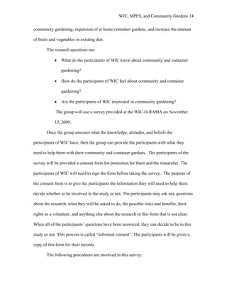 WIC, MPFS, and Community Gardens 14
community gardening, expansion of at home container gardens, and increase the amount
of fruits and vegetables in existing diet.
The research questions are:
• What do the participants of WIC know about community and container
gardening?
• How do the participants of WIC feel about community and container
gardening?
• Are the participants of WIC interested in community gardening?
The group will use a survey provided at the WIC-O-RAMA on November
19, 2009.
Once the group assesses what the knowledge, attitudes, and beliefs the
participants of WIC have, then the group can provide the participants with what they
need to help them with their community and container gardens. The participants of the
survey will be provided a consent form for protection for them and the researcher. The
participants of WIC will need to sign the form before taking the survey. The purpose of
the consent form is to give the participants the information they will need to help them
decide whether to be involved in the study or not. The participants may ask any questions
about the research: what they will be asked to do, the possible risks and benefits, their
rights as a volunteer, and anything else about the research or this form that is not clear.
When all of the participants’ questions have been answered, they can decide to be in this
study or not. This process is called “informed consent”. The participants will be given a
copy of this form for their records.
The following procedures are involved in this survey:
 