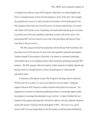 WIC, MPFS, and Community Gardens 20
A strength of the Marion County WIC Program is that there is an acknowledged need.
This is a strength because it shows that the program is aware of the need. One strength
the group become aware of is when you had a conversation with the participants in the
WIC program and let them know why the survey was being conducted they were much
more likely to fill out the survey. Explaining to the participants that the group was trying
to get them more fruits and vegetables, made them excited to fill out the survey. The
group doing WIC next time must be sure to talk to the participants and interact if they
want them to fill out a survey.
The WIC program formed the partnership with the Marion-Polk Food Share after
becoming aware of the necessity for more fruits and vegetables among the participants.
Another strength of this program is that there is an interest in community gardening;
unfortunately there is not enough promotion about community gardening among the WIC
program. The WIC program offers the majority of their materials in English, Spanish and
Russian which is a strength because it allows the participants to understand the
information better.
A limitation of the Marion County WIC Program is the large client-to-staff ratio.
With the ratio the way that it is, one-on-one education is not an option. Inadequate
support within the WIC Program is another limitation that needs to be overcome. The
program has an interest in community gardening but there is not enough support within
the program to encourage the participants to get involved. A major limitation the next
students in the program planning class will need to address is having a Spanish interpreter
anytime the group is working with the participants of WIC. The survey was a great
success with 36 surveys being filled out, but the numbers could have been doubled had
 