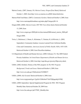 WIC, MPFS, and Community Gardens 25
Marion County. (2007, January 19). Marion County, Oregon [Fact Sheet]. Retrieved
October 1, 2009, from http://www.co.marion.or.us/BOC/about.htm#cities
Marion-Polk Food Share. (2007). Community Gardens. Retrieved October 4, 2009, from
http://www.marionpolkfoodshare.org/index.php?CategoryID=14
Oregon DHS. (2008). Marion County 2007 WIC Facts [Fact sheet]. Retrieved October
13, 2009, from
http://www.oregon.gov/DHS/ph/wic/docs/annual2008/annual_marion_2008.pdf
Oregon DHS.
Twiss, J., Dickinson, J., Duma, S., Kleinman, T., Paulsen, H., & Rilveria, L. (2003,
September). Community Gardens: Lessons Learned From California Healthy
Cities and Communities. American Journal of Public Health, 93(9), 1435-1438.
Retrieved October 4, 2009, from EbscoHost database.
U.S Department of Health and Human Services. (2009, February 27). The 2009 Federal
Poverty Guidelines. In United States Department of Health and Human Services.
Retrieved October 6, 2009, from http://aspe.hhs.gov/poverty/09poverty.shtml.
USDA. (2002, October). History of the WIC program. In The WIC Program:
Background, Trends and Issues. Retrieved October 6, 2009, from
http://www.ers.usda.gov/Publications/FANRR27/
USDA. (2009). My Pyramid. Retrieved October 6, 2009, from
http://www.mypyramid.gov/?gclid=CO6hxbmT7JoCFQ6jagodq2oYBQ
USDA. (2009, September). Special Supplemental Program for WIC. WIC Program
Monthly Data. Retrieved October 20, 2009 from
http://www.fns.usda.gov/pd/37WIC_Monthly.htm
 