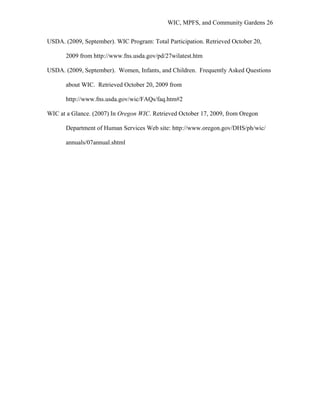 WIC, MPFS, and Community Gardens 26
USDA. (2009, September). WIC Program: Total Participation. Retrieved October 20,
2009 from http://www.fns.usda.gov/pd/27wilatest.htm
USDA. (2009, September). Women, Infants, and Children. Frequently Asked Questions
about WIC. Retrieved October 20, 2009 from
http://www.fns.usda.gov/wic/FAQs/faq.htm#2
WIC at a Glance. (2007) In Oregon WIC. Retrieved October 17, 2009, from Oregon
Department of Human Services Web site: http://www.oregon.gov/DHS/ph/wic/
annuals/07annual.shtml
 
