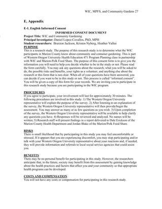 WIC, MPFS, and Community Gardens 27
E. Appendix
E-1. English Informed Consent
INFORMED CONSENT DOCUMENT
j Project Title: WIC and Community Gardening
Principal Investigator: Daniel Lopez-Cevallos, PhD, MPH
Student researchers: Braxton Jackson, Kristen Nyberg, Heather Vallee
This is a research study. The purpose of this research study is to determine what the WIC
participants in Marion County know about community and container gardening. This is part
of Western Oregon University Health Education 471 Program Planning class in partnership
with WIC and Marion-Polk Food Share. The purpose of this consent form is to give you the
information you will need to help you decide whether to be in the study or not. Please read
the form carefully. You may ask any questions about the research, what you will be asked to
do, the possible risks and benefits, your rights as a volunteer, and anything else about the
research or this form that is not clear. When all of your questions have been answered, you
can decide if you want to be in this study or not. This process is called “informed consent”.
You will be given a copy of this form for your records. We are inviting you to participate in
this research study because you are participating in the WIC program.
PURPOSE
If you agree to participate, your involvement will last for approximately 30 minutes. The
following procedures are involved in this study: 1) The Western Oregon University
representative will explain the purpose of the survey. 2) After listening to an explanation of
the survey, the Western Oregon University representative will then provide/begin the
assessment. You may answer as many or as few questions as you wish. 3) Upon completion
of the survey, the Western Oregon University representative will be available to help clarify
any questions you have. 4) Responses will be reviewed and analyzed. No names will be
written; 5) Research staff will present findings in a report delivered to Dale Erickson of the
Marion County Health Department and Jordan Blake of the Marion/Polk Food Share.
PROCEDURES
There is small likelihood that by participating in this study you may feel uncomfortable or
stressed. If it appears that you are experiencing discomfort, you may stop participating and/or
talk with your Western Oregon University representative about your reactions and, if needed,
they will provide information and referrals to local social service agencies that could assist
you.
RISKS
There may be no personal benefit for participating in this study. However, the researchers
anticipate that, in the future, society may benefit from this assessment by gaining knowledge
about the health practices and factors that affect you and your community so that appropriate
health programs can be developed.
BENEFITS
You will not have any costs or compensation for participating in this research study.
COSTS AND COMPENSATION
 