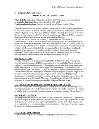 WIC, MPFS, and Community Gardens 29
E-1-2. Spanish Informed Consent
1 FORMULARIO DE CONSENTIMIENTO
Título de la Investigación: Jardines Comunitarios de WIC (Mujeres, Niños, e infantes)
Investigador Principal: Daniel López-Cevallos, PhD, MPH
Estudiantes Investigadores: Braxton Jackson, Kristen Nyberg, Heather Vallee
Estamos llevando a cabo un estudio para saber más acerca de lo que saben los participantes
de WIC en el condado de Marion sobre los jardines comunitarios y jardinería en contenedor.
Esta investigación es parte de la clase de Diseño de Proyectos de la Universidad de Western
Oregón en colaboración con WIC y Marion County Foodshare (Mujeres, Niños, e infantes y
el programa de compartimiento de comida del condado de Marion).
Por favor lea este documento con cuidado. El propósito de este Formulario de
Consentimiento es darle la información que usted necesita para decidir si tomar parte en el
mismo o no. Usted puede preguntar acerca de la investigación, lo que se le pedirá hacer, los
posibles riesgos y beneficios, sus derechos como voluntario, y cualquier otra duda acerca del
estudio o este formulario. Cuando todas sus preguntas han sido respondidas, usted puede
decidir si desea seguir con este estudio o no. Este proceso se llama “consentimiento
informado”. Usted recibirá una copia de este formulario para sus archivos. Le invitamos a
participar en esta investigación porque usted participa en programa WIC.
QUE DEBO HACER?
Si acepta participar, la investigación durará alrededor de 30 minutos. Esta investigación
incluye los siguientes pasos: 1) El/la representante de la Universidad de Western Oregón
explicará el propósito de la encuesta. 2) Después de escuchar la explicación de la encuesta,
el/la representante de la Universidad de Western Oregón empezará la evaluación. Usted
puede contestar tanto como desee. 3) Luego de completar la encuesta el/la representante de la
Universidad de Western Oregón podrá responder cualquier pregunta que Usted tenga. 4) Sus
respuestas serán revisadas y analizadas. Ningún nombre será escrito. 5) El grupo de
investigación presentará los resultados en un reporte que será entregado a Dale Erickson del
departamento de salud del condado Marion y a Jordan Blake del Marion/Polk foodshare
(programa de compartimiento de comida del los condados Marion y Polk).
CUALES SON LOS BENEFICIOS? POR QUE DEBO PARTICIPAR?
Puede que no encuentre beneficio personal al participar en este estudio. Sin embargo, este
estudio puede ayudar a la sociedad a entender las prácticas de salud y los factores que afectan
su salud y la de su comunidad. Entonces, programas apropiados podrán ser desarrollados.
QUE RIESGOS EXISTEN?
Hay una pequeña posibilidad de que Usted se sienta incómodo(a) o estresado(a) al participar
en esta investigación. Si parece que está incómodo(a), usted puede dejar de participar en esta
investigación y/o hablar con el/la representante de la Universidad de Western Oregón acerca
de sus reacciones y, si es necesario, le daremos información y referencias de agencias locales
de asistencia social que pueden ayudarle.
COSTOS Y COMPENSACIÓN
Usted no tendrá ningún costo o compensación por participar en esta investigación. 2
 