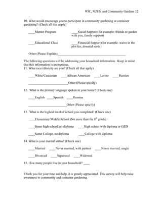 WIC, MPFS, and Community Gardens 32
10. What would encourage you to participate in community gardening or container
gardening? (Check all that apply)
____Mentor Program ____Social Support (for example: friends to garden
with you, family support)
____Educational Class ____Financial Support (for example: waive in the
plot fee, donated seeds)
Other (Please Explain)___________________________________________
The following questions will be addressing your household information. Keep in mind
that this information is anonymous.
11. What race/ethnicity are you? (Check all that apply)
____White/Caucasian ____African American ____Latino ____Russian
_________________________Other (Please specify)
12. What is the primary language spoken in your home? (Check one)
____English ____Spanish ____Russian
________________________Other (Please specify)
13. What is the highest level of school you completed? (Check one)
____Elementary/Middle School (No more than the 8th
grade)
____Some high school, no diploma ____High school with diploma or GED
____Some College, no diploma ____College with diploma
14. What is your marital status? (Check one)
____Married ____Never married, with partner ____Never married, single
____Divorced ____Separated ____Widowed
15. How many people live in your household? ____
Thank you for your time and help, it is greatly appreciated. This survey will help raise
awareness to community and container gardening.
 