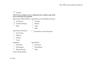 WIC, MPFS, and Community Gardens 43
In Person
Note: If you are using a survey or doing interviews, submit a copy of the
survey items/interview questions.
Observation of Public Behavior:
In Classroom
At Public Meetings
Other
Examination of Archived Data or Records:
Academic
Medical
Legal
Other
Taste/Sensory Evaluation:
Food Tasting
Olfactory
Auditory
Visual
Examination of Tissue Specimens
Therapeutic:
Biomedical
Psychological
Physical Therapy
Experimental:
Biomedical
Psychological
Other
If other, briefly describe:
B. Data:
 