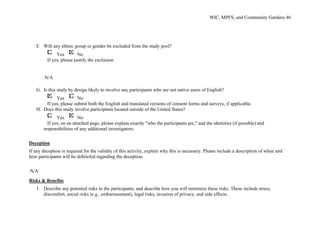 WIC, MPFS, and Community Gardens 46
F. Will any ethnic group or gender be excluded from the study pool?
Yes No
If yes, please justify the exclusion.
N/A
G. Is this study by design likely to involve any participants who are not native users of English?
Yes No
If yes, please submit both the English and translated versions of consent forms and surveys, if applicable.
H. Does this study involve participants located outside of the United States?
Yes No
If yes, on an attached page, please explain exactly "who the participants are," and the identities (if possible) and
responsibilities of any additional investigators.
Deception
If any deception is required for the validity of this activity, explain why this is necessary. Please include a description of when and
how participants will be debriefed regarding the deception.
N/A
Risks & Benefits
1. Describe any potential risks to the participants, and describe how you will minimize these risks. These include stress,
discomfort, social risks (e.g., embarrassment), legal risks, invasion of privacy, and side effects.
 