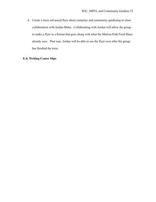 WIC, MPFS, and Community Gardens 53
4. Create a more advanced flyer about container and community gardening in close
collaboration with Jordan Blake. Collaborating with Jordan will allow the group
to make a flyer in a format that goes along with what the Marion-Polk Food Share
already uses. That way, Jordan will be able to use the flyer even after the group
has finished the term.
E-8. Writing Center Slips
 