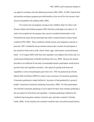 WIC, MPFS, and Community Gardens 6
can apply for assistance from the federal government (ERS, 2009). In 2007, Federal food
and nutrition assistance programs provided benefits to four out of five low-income, food-
insecure households with children (ERS, 2009).
For women who are pregnant, nursing or have children under five there is the
Women, Infants and Children program (WIC) that they could apply to be apart of. In
order to be accepted into the program, they must be considered nutritionally at risk.
Nutritional risk means that the participant has either a medical-based or dietary based
condition (FNS, 2009). Those conditions include anemia, poor pregnancy outcome or
poor diet. WIC is funded by the government and provides vouchers for participants to
buy nutritious foods such as milk, cheese, beans, eggs, whole grains, cereal and peanut
butter. As of August 2009, fresh fruits and vegetables were added to the list but only in a
small amount (Department of Health and Human Services, 2009). Because the amount
provided is not sufficient for the daily recommended amount, participants would need to
get their fruits and vegetables elsewhere. One option for getting fresh fruits and
vegetables is to have the participants grow their own. WIC has partnered up with the
Marion-Polk Food Share (MPFS) in order to raise awareness of community gardening.
Community gardening is simply defined as “any piece of land gardened by a group of
people” (American Community Gardening Association, 2009). For those participants
who find that community gardening is not an option for them, then container gardening is
the next option for fresh fruits and vegetables. Container gardening is defined as the
“method of growing plants outdoors in barrels, pots, and other containers” (Garden
Guide, 2009). In this situation, the containers would be more convenient located indoors.
 
