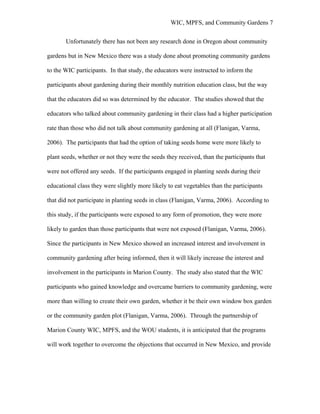 WIC, MPFS, and Community Gardens 7
Unfortunately there has not been any research done in Oregon about community
gardens but in New Mexico there was a study done about promoting community gardens
to the WIC participants. In that study, the educators were instructed to inform the
participants about gardening during their monthly nutrition education class, but the way
that the educators did so was determined by the educator. The studies showed that the
educators who talked about community gardening in their class had a higher participation
rate than those who did not talk about community gardening at all (Flanigan, Varma,
2006). The participants that had the option of taking seeds home were more likely to
plant seeds, whether or not they were the seeds they received, than the participants that
were not offered any seeds. If the participants engaged in planting seeds during their
educational class they were slightly more likely to eat vegetables than the participants
that did not participate in planting seeds in class (Flanigan, Varma, 2006). According to
this study, if the participants were exposed to any form of promotion, they were more
likely to garden than those participants that were not exposed (Flanigan, Varma, 2006).
Since the participants in New Mexico showed an increased interest and involvement in
community gardening after being informed, then it will likely increase the interest and
involvement in the participants in Marion County. The study also stated that the WIC
participants who gained knowledge and overcame barriers to community gardening, were
more than willing to create their own garden, whether it be their own window box garden
or the community garden plot (Flanigan, Varma, 2006). Through the partnership of
Marion County WIC, MPFS, and the WOU students, it is anticipated that the programs
will work together to overcome the objections that occurred in New Mexico, and provide
 