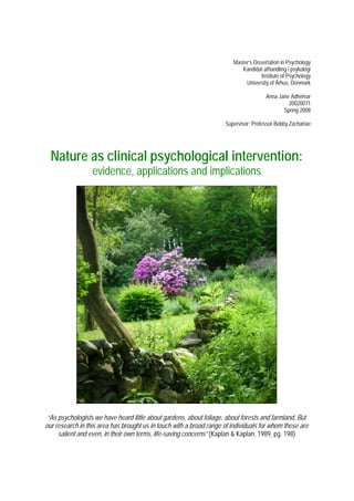 Master’s Dissertation in Psychology 
Kandidat afhandling i psykologi 
Institute of Psychology 
University of Århus, Denmark 
Anna Jane Adhémar 
20020071 
Spring 2008 
Supervisor: Professor Bobby Zachariae 
Nature as clinical psychological intervention: 
evidence, applications and implications 
“As psychologists we have heard little about gardens, about foliage, about forests and farmland. But 
our research in this area has brought us in touch with a broad range of individuals for whom these are 
salient and even, in their own terms, life-saving concerns” (Kaplan & Kaplan, 1989, pg. 198) 
 