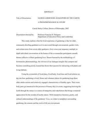 ABSTRACT 
Title of Dissertation: OLDER GARDENERS AS KEEPERS OF THE EARTH: 
A PHENOMENOLOGICAL STUDY 
Carole Staley Collins, Doctor of Philosophy, 2007 
Dissertation directed by: Professor Francine H. Hultgren 
Department of Education Policy and Leadership 
This study explores what the lived experience of gardening is like for older, 
community-dwelling gardeners as it is uncovered through conversations, garden visits, 
and written notes from seven older gardeners. Over a two-year sequence, multiple in-depth 
individual conversations at the homes of the co-researcher participants unearth 
themes reflective of their gardening lives. Drawn forward by the methodology of 
hermeneutic phenomenology, the rich text of our dialogue mingles like compost and 
becomes something newly created that shows their passion for interacting with plants and 
living habitats. 
Using the existentials of lived place, lived body, lived time and lived relation we 
dig into how gardening is lived. Home and volunteer places for gardening keep these 
older adults curious and creatively engaged–characteristics of healthy agers. Their worn 
body parts go unnoticed in the presence of beauty they co-create, suggesting knowing the 
Earth through the senses is a source of tranquility and wakefulness that brings a renewed 
appreciation for the wonder of nearby nature. With interpretive literature, poetry, and 
cultural understandings of the gardeners’ lives, we relate to metaphors surrounding 
gardening; the seasons and the circle of life are ever-present. 
 