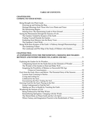 TABLE OF CONTENTS 
CHAPTER ONE: 
COMING TO YOUR SENSES.........................................................................................1 
Being Brought into Plant-Lands ....................................................................................1 
Growing up and Getting the Bug.............................................................................2 
Heritage Blessings from Those who Love Plants and Trees: 
My Questioning Begins ...........................................................................................4 
Starting Over: My Questioning Leads to New Ground ...........................................7 
Seeing the Phenomenon through the Seasons of Life..................................................10 
The Gardens Tended by Keepers of the Earth.......................................................13 
Finding Yourself Outside the Garden ....................................................................15 
Gardening from Memory into the Rusty Years .....................................................16 
The Gardener’s Soul Work ....................................................................................19 
Being-With these Keepers of the Earth: A Pathway through Phenomenology ...........21 
The Gardening Culture ..........................................................................................23 
The Landscape and Plot Map of the Study of Oldsters who Garden.....................26 
CHAPTER TWO: 
AN EXPEDITION INTO THE PHENOMENON: CROSSING BOUNDARIES 
BETWEEN AND WITHIN OURSELVES, EARTH AND SKY ................................31 
Exploring the Garden for Its Wonders.........................................................................31 
A Beginning Search for the Seeds that are the Elements of Wonder ....................31 
The Wonder of the Garden to Heal and Make Well ..............................................37 
Imagining the Possibility of Balance as Successful Old Age 
Comes to Consciousness............................................................................39 
Fruit from the Gods Above and Below: The Perennial Story of the Seasons..............42 
Lessons from Listening to Stories..........................................................................45 
Living and Letting Go............................................................................................48 
Lifeblood for the Soul............................................................................................51 
Encountering the Past: Finding the Soil.................................................................54 
Growing Food for the Soul: Playing in the Dirt ..........................................................58 
Going Underground to Find the Self .....................................................................62 
Making our Way to Health by Touching the Earth................................................64 
Weathering the Seasons of Life ...................................................................................67 
Being Embraced by Old Man Winter ....................................................................68 
Remembering Springtime: Changing with the Winds...........................................74 
The Mortal Body on Planet Earth and the Life Spirit............................................78 
Where Fantasy and Imagination Flourish in the Borderlands of Time..................87 
vii 
 