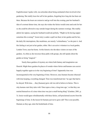 Englishwoman I spoke with, was articulate about being enchanted when involved in her 
gardening. She totally loses her self in her gardens, forgetting how long she has been out 
there. Because the hours are extensive and go well into the evening, past her husband’s 
idea of a normal dinner time, she says she wishes the fairies would come and cook for her 
so she could be allowed to stay outside longer during the summer evenings. She readily 
admits her rapture, saying her husband would ask politely, “Might we be having supper 
sometime this evening?” Jessie truly is under a spell out there in her garden and for her, 
the daily life interruptions, like mealtimes, are merely “a disturbance,” as she puts it. And 
this feeling is not just in her garden, either. She is an active volunteer in a local garden, 
London Town, near her home. At this historic site she takes visitors on tours of the 
gardens. As often as she traverses those paths with groups, she still speaks about the 
garden as being “magical.” 
Surely these gardens of mystery are where both fantasy and imagination can 
flourish. Might these gardens be places of wonder where fairies and humans can coexist 
happily together again as in the very beginning of time? Apparently time was 
inconsequential at the very beginning of time. However, once humans became obsessed 
with time keeping, everything changed. Time was transformed into “an ogre that had to 
be obeyed. With time, …they [humans] grew old–too old to believe in fairies. This is 
why humans start fairy tales with ‘Once upon a time, a long time ago,’ so that they can 
remind themselves of a time when time was just a small boring thing” (Gardner, 2001, p. 
3). Jessie would agree wholeheartedly with these fairies, self-proclaimed escorts from the 
beginnings of time. Is the lesson for humans just not to grow old? This is not possible. 
Humans as they age, enter the borderlands of time. 
88 
 