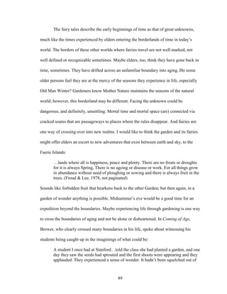 The fairy tales describe the early beginnings of time as that of great unknowns, 
much like the times experienced by elders entering the borderlands of time in today’s 
world. The borders of these other worlds where fairies travel are not well marked, not 
well defined or recognizable sometimes. Maybe elders, too, think they have gone back in 
time, sometimes. They have drifted across an unfamiliar boundary into aging. Do some 
older persons feel they are at the mercy of the seasons they experience in life, especially 
Old Man Winter? Gardeners know Mother Nature maintains the seasons of the natural 
world; however, this borderland may be different. Facing the unknown could be 
dangerous, and definitely, unsettling. Mortal time and mortal space (are) connected via 
cracked seams that are passageways to places where the rules disappear. And fairies are 
one way of crossing over into new realms. I would like to think the garden and its fairies 
might offer elders an escort to new adventures that exist between earth and sky, to the 
Faerie Islands: 
…lands where all is happiness, peace and plenty. There are no frosts or droughts 
for it is always Spring, There is no ageing or disease or work. For all things grow 
in abundance without need of ploughing or sowing and there is always fruit in the 
trees. (Froud & Lee, 1978, not paginated) 
Sounds like forbidden fruit that hearkens back to the other Garden; but then again, in a 
garden of wonder anything is possible. Midsummer’s eve would be a good time for an 
expedition beyond the boundaries. Maybe experiencing life through gardening is one way 
to cross the boundaries of aging and not be alone or disheartened. In Coming of Age, 
Brower, who clearly crossed many boundaries in his life, spoke about witnessing his 
students being caught up in the imaginings of what could be: 
A student I once had at Stanford…told the class she had planted a garden, and one 
day they saw the seeds had sprouted and the first shoots were appearing and they 
applauded. They experienced a sense of wonder. It hadn’t been squelched out of 
89 
 