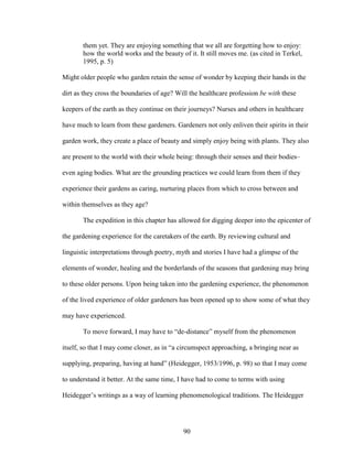 them yet. They are enjoying something that we all are forgetting how to enjoy: 
how the world works and the beauty of it. It still moves me. (as cited in Terkel, 
1995, p. 5) 
Might older people who garden retain the sense of wonder by keeping their hands in the 
dirt as they cross the boundaries of age? Will the healthcare profession be with these 
keepers of the earth as they continue on their journeys? Nurses and others in healthcare 
have much to learn from these gardeners. Gardeners not only enliven their spirits in their 
garden work, they create a place of beauty and simply enjoy being with plants. They also 
are present to the world with their whole being: through their senses and their bodies– 
even aging bodies. What are the grounding practices we could learn from them if they 
experience their gardens as caring, nurturing places from which to cross between and 
within themselves as they age? 
The expedition in this chapter has allowed for digging deeper into the epicenter of 
the gardening experience for the caretakers of the earth. By reviewing cultural and 
linguistic interpretations through poetry, myth and stories I have had a glimpse of the 
elements of wonder, healing and the borderlands of the seasons that gardening may bring 
to these older persons. Upon being taken into the gardening experience, the phenomenon 
of the lived experience of older gardeners has been opened up to show some of what they 
may have experienced. 
To move forward, I may have to “de-distance” myself from the phenomenon 
itself, so that I may come closer, as in “a circumspect approaching, a bringing near as 
supplying, preparing, having at hand” (Heidegger, 1953/1996, p. 98) so that I may come 
to understand it better. At the same time, I have had to come to terms with using 
Heidegger’s writings as a way of learning phenomenological traditions. The Heidegger 
90 
 