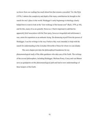 we know from our readings has much about him that remains concealed. Yet, like Ryle 
(1978), I admire the complexity and depth of the many contributions he brought to the 
search for one’s place in the world. Heidegger’s early beginnings in theology clearly 
helped him to want to look at the “root workings of the human soul” (Ryle, 1978, p. 64), 
and for this, many of us are grateful. However, I find it important to add that his 
apparently brief association with the Nazi party, however misguided and unfortunate it 
was, stains his reputation as an authentic being. De-distancing myself from the person of 
Heidegger, I use his writings in the way I believe they were intended, to help with the 
search for understanding in the everyday lifeworlds of those for whom we care deeply. 
This next chapter provides the philosophical foundations for my 
phenomenological study of the older gardeners who take care of the Earth. The writings 
of the several philosophers, including Heidegger, Merleau-Ponty, Casey and van Manen 
serve as guideposts on this phenomenological path and lead to new understandings of 
these keepers of the Earth. 
91 
 