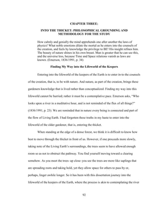 CHAPTER THREE: 
INTO THE THICKET: PHILOSOPHICAL GROUNDING AND 
METHODOLOGY FOR THE STUDY 
How calmly and genially the mind apprehends one after another the laws of 
physics! What noble emotions dilate the mortal as he enters into the counsels of 
the creation, and feels by knowledge the privilege to BE! His insight refines him. 
The beauty of nature shines in his own breast. Man is greater that he can see this, 
and the universe less, because Time and Space relations vanish as laws are 
known. (Emerson, 1836/1991, p. 34) 
Finding My Way into the Lifeworld of the Keepers 
Entering into the lifeworld of the keepers of the Earth is to enter in-to the counsels 
of the creation, that is, to be with nature. And nature, as part of the creation, brings these 
gardeners knowledge that is lived rather than conceptualized. Finding my way into this 
lifeworld cannot be hurried; rather it must be a contemplative pace. Emerson asks, “Who 
looks upon a river in a meditative hour, and is not reminded of the flux of all things?” 
(1836/1991, p. 23). We are reminded that in nature every being is connected and part of 
the flow of Living Earth. I had forgotten these truths in my haste to enter into the 
lifeworld of the older gardener, that is, entering the thicket. 
When standing at the edge of a dense forest, we think it is difficult to know how 
best to move through the thicket in front of us. However, if one proceeds more slowly, 
taking note of the Living Earth’s surroundings, the trees seem to have allowed enough 
room so as not to obstruct the pathway. You find yourself moving toward a clearing 
somehow. As you meet the trees–up close–you see the trees are more like saplings that 
are spreading roots and taking hold, yet they allow space for others to pass by or, 
perhaps, linger awhile longer. So it has been with this dissertation journey into the 
lifeworld of the keepers of the Earth, where the process is akin to contemplating the river 
92 
 