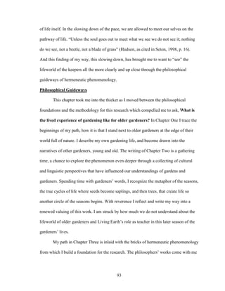 of life itself. In the slowing down of the pace, we are allowed to meet our selves on the 
pathway of life. “Unless the soul goes out to meet what we see we do not see it; nothing 
do we see, not a beetle, not a blade of grass” (Hudson, as cited in Seton, 1998, p. 16). 
And this finding of my way, this slowing down, has brought me to want to “see” the 
lifeworld of the keepers all the more clearly and up close through the philosophical 
guideways of hermeneutic phenomenology. 
Philosophical Guideways 
This chapter took me into the thicket as I moved between the philosophical 
foundations and the methodology for this research which compelled me to ask, What is 
the lived experience of gardening like for older gardeners? In Chapter One I trace the 
beginnings of my path, how it is that I stand next to older gardeners at the edge of their 
world full of nature. I describe my own gardening life, and become drawn into the 
narratives of other gardeners, young and old. The writing of Chapter Two is a gathering 
time, a chance to explore the phenomenon even deeper through a collecting of cultural 
and linguistic perspectives that have influenced our understandings of gardens and 
gardeners. Spending time with gardeners’ words, I recognize the metaphor of the seasons, 
the true cycles of life where seeds become saplings, and then trees, that create life so 
another circle of the seasons begins. With reverence I reflect and write my way into a 
renewed valuing of this work. I am struck by how much we do not understand about the 
lifeworld of older gardeners and Living Earth’s role as teacher in this later season of the 
gardeners’ lives. 
My path in Chapter Three is inlaid with the bricks of hermeneutic phenomenology 
from which I build a foundation for the research. The philosophers’ works come with me 
93 
 