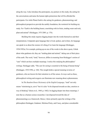 along the way. I also introduce the participants, my partners in this study, the setting for 
the conversations and name the human rights protections that will be afforded the 
participants. For while Planet Earth is the setting for gardeners, phenomenology and 
philosophical perspectives provide the earthly foundation, the rootstock for building my 
study. For “Earth is the building bearer, nourishing with its fruits, tending water and rock, 
plant and animal” (Heidegger, 1971/2001, p. 176). 
Building this study requires digging deeper into the words themselves and their 
interpretations. It depends upon language that is lived, spoken, and written, for language 
can speak to us about the essence of a thing if we learn the language (Heidegger, 
1954/1993a). For example, picking up on one of the words in the above quote, I think 
about what gardeners do; they are “tending plant and animal,” taking care of their piece 
of the earth. The word, “tend,” however, differs in meaning from Heidegger’s notion of 
“care” which can have multiple meanings. I notice this studying the philosophers’ 
writings. Heidegger adds, “The care for seeing is essential to the being of human being” 
(Heidegger, 1953/1996, p. 160). This insight holds a special meaning in terms of 
gardeners, who are known for their attention to all the senses. In ways such as these, 
philosophical writing and exegesis can illuminate new meaning about a phenomenon. 
In The Random House Dictionary of the English Language, “tend” not only 
means “ministering to, serve” but it is also “to be disposed towards an idea, emotion or 
way of thinking” (Stein et al., 1969, p. 1462). In digging deeper into these meanings, I 
note that as a human science researcher, I am disposed toward the idea of 
phenomenology as a framework. Hence, I draw primarily upon the writings of the 
philosophers Heidegger, Gadamer, Merleau-Ponty, and Casey, and place considerable 
94 
 