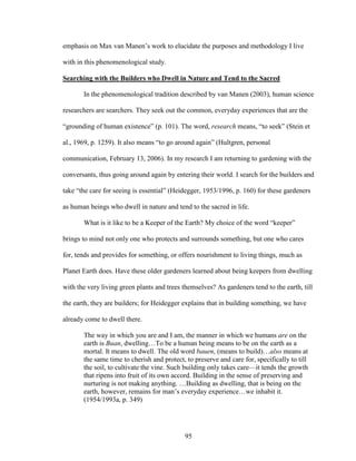 emphasis on Max van Manen’s work to elucidate the purposes and methodology I live 
with in this phenomenological study. 
Searching with the Builders who Dwell in Nature and Tend to the Sacred 
In the phenomenological tradition described by van Manen (2003), human science 
researchers are searchers. They seek out the common, everyday experiences that are the 
“grounding of human existence” (p. 101). The word, research means, “to seek” (Stein et 
al., 1969, p. 1259). It also means “to go around again” (Hultgren, personal 
communication, February 13, 2006). In my research I am returning to gardening with the 
conversants, thus going around again by entering their world. I search for the builders and 
take “the care for seeing is essential” (Heidegger, 1953/1996, p. 160) for these gardeners 
as human beings who dwell in nature and tend to the sacred in life. 
What is it like to be a Keeper of the Earth? My choice of the word “keeper” 
brings to mind not only one who protects and surrounds something, but one who cares 
for, tends and provides for something, or offers nourishment to living things, much as 
Planet Earth does. Have these older gardeners learned about being keepers from dwelling 
with the very living green plants and trees themselves? As gardeners tend to the earth, till 
the earth, they are builders; for Heidegger explains that in building something, we have 
already come to dwell there. 
The way in which you are and I am, the manner in which we humans are on the 
earth is Buan, dwelling…To be a human being means to be on the earth as a 
mortal. It means to dwell. The old word bauen, (means to build)…also means at 
the same time to cherish and protect, to preserve and care for, specifically to till 
the soil, to cultivate the vine. Such building only takes care—it tends the growth 
that ripens into fruit of its own accord. Building in the sense of preserving and 
nurturing is not making anything. …Building as dwelling, that is being on the 
earth, however, remains for man’s everyday experience…we inhabit it. 
(1954/1993a, p. 349) 
95 
 