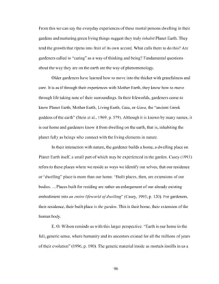 From this we can say the everyday experiences of these mortal persons dwelling in their 
gardens and nurturing green living things suggest they truly inhabit Planet Earth. They 
tend the growth that ripens into fruit of its own accord. What calls them to do this? Are 
gardeners called to “caring” as a way of thinking and being? Fundamental questions 
about the way they are on the earth are the way of phenomenology. 
Older gardeners have learned how to move into the thicket with gratefulness and 
care. It is as if through their experiences with Mother Earth, they know how to move 
through life taking note of their surroundings. In their lifeworlds, gardeners come to 
know Planet Earth, Mother Earth, Living Earth, Gaia, or Gaea, the “ancient Greek 
goddess of the earth” (Stein et al., 1969, p. 579). Although it is known by many names, it 
is our home and gardeners know it from dwelling on the earth, that is, inhabiting the 
planet fully as beings who connect with the living elements in nature. 
In their interaction with nature, the gardener builds a home, a dwelling place on 
Planet Earth itself, a small part of which may be experienced in the garden. Casey (1993) 
refers to these places where we reside as ways we identify our selves, that our residence 
or “dwelling” place is more than our home. “Built places, then, are extensions of our 
bodies. …Places built for residing are rather an enlargement of our already existing 
embodiment into an entire lifeworld of dwelling” (Casey, 1993, p. 120). For gardeners, 
their residence, their built place is the garden. This is their home, their extension of the 
human body. 
E. O. Wilson reminds us with this larger perspective: “Earth is our home in the 
full, generic sense, where humanity and its ancestors existed for all the millions of years 
of their evolution” (1996, p. 190). The genetic material inside us mortals instills in us a 
96 
 