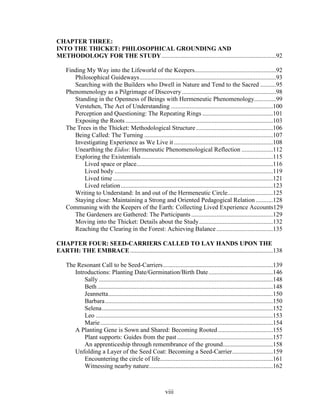CHAPTER THREE: 
INTO THE THICKET: PHILOSOPHICAL GROUNDING AND 
METHODOLOGY FOR THE STUDY.........................................................................92 
Finding My Way into the Lifeworld of the Keepers....................................................92 
Philosophical Guideways.......................................................................................93 
Searching with the Builders who Dwell in Nature and Tend to the Sacred ..........95 
Phenomenology as a Pilgrimage of Discovery ............................................................98 
Standing in the Openness of Beings with Hermeneutic Phenomenology..............99 
Verstehen, The Act of Understanding .................................................................100 
Perception and Questioning: The Repeating Rings .............................................101 
Exposing the Roots ..............................................................................................103 
The Trees in the Thicket: Methodological Structure .................................................106 
Being Called: The Turning ..................................................................................107 
Investigating Experience as We Live it ...............................................................108 
Unearthing the Eidos: Hermeneutic Phenomenological Reflection ....................112 
Exploring the Existentials ....................................................................................115 
Lived space or place.......................................................................................116 
Lived body .....................................................................................................119 
Lived time ......................................................................................................121 
Lived relation.................................................................................................123 
Writing to Understand: In and out of the Hermeneutic Circle.............................125 
Staying close: Maintaining a Strong and Oriented Pedagogical Relation ...........128 
Communing with the Keepers of the Earth: Collecting Lived Experience Accounts129 
The Gardeners are Gathered: The Participants ....................................................129 
Moving into the Thicket: Details about the Study...............................................132 
Reaching the Clearing in the Forest: Achieving Balance ....................................135 
CHAPTER FOUR: SEED-CARRIERS CALLED TO LAY HANDS UPON THE 
EARTH: THE EMBRACE...........................................................................................138 
The Resonant Call to be Seed-Carriers......................................................................139 
Introductions: Planting Date/Germination/Birth Date .........................................146 
Sally ...............................................................................................................148 
Beth................................................................................................................148 
Jeannetta.........................................................................................................150 
Barbara...........................................................................................................150 
Selena.............................................................................................................152 
Leo .................................................................................................................153 
Marie ..............................................................................................................154 
A Planting Gene is Sown and Shared: Becoming Rooted ...................................155 
Plant supports: Guides from the past .............................................................157 
An apprenticeship through remembrance of the ground................................158 
Unfolding a Layer of the Seed Coat: Becoming a Seed-Carrier..........................159 
Encountering the circle of life........................................................................161 
Witnessing nearby nature...............................................................................162 
viii 
 