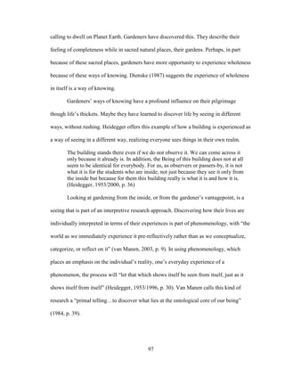 calling to dwell on Planet Earth. Gardeners have discovered this. They describe their 
feeling of completeness while in sacred natural places, their gardens. Perhaps, in part 
because of these sacred places, gardeners have more opportunity to experience wholeness 
because of these ways of knowing. Dienske (1987) suggests the experience of wholeness 
in itself is a way of knowing. 
Gardeners’ ways of knowing have a profound influence on their pilgrimage 
though life’s thickets. Maybe they have learned to discover life by seeing in different 
ways, without rushing. Heidegger offers this example of how a building is experienced as 
a way of seeing in a different way, realizing everyone sees things in their own realm. 
The building stands there even if we do not observe it. We can come across it 
only because it already is. In addition, the Being of this building does not at all 
seem to be identical for everybody. For us, as observers or passers-by, it is not 
what it is for the students who are inside, not just because they see it only from 
the inside but because for them this building really is what it is and how it is. 
(Heidegger, 1953/2000, p. 36) 
Looking at gardening from the inside, or from the gardener’s vantagepoint, is a 
seeing that is part of an interpretive research approach. Discovering how their lives are 
individually interpreted in terms of their experiences is part of phenomenology, with “the 
world as we immediately experience it pre-reflectively rather than as we conceptualize, 
categorize, or reflect on it” (van Manen, 2003, p. 9). In using phenomenology, which 
places an emphasis on the individual’s reality, one’s everyday experience of a 
phenomenon, the process will “let that which shows itself be seen from itself, just as it 
shows itself from itself” (Heidegger, 1953/1996, p. 30). Van Manen calls this kind of 
research a “primal telling…to discover what lies at the ontological core of our being” 
(1984, p. 39). 
97 
 