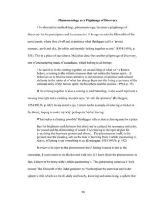 Phenomenology as a Pilgrimage of Discovery 
This descriptive methodology, phenomenology, becomes a pilgrimage of 
discovery for the participants and the researcher. It brings me into the lifeworlds of the 
participants, where they dwell and experience what Heidegger calls a “primal 
oneness...earth and sky, divinities and mortals–belong together as one” (1954/1993a, p. 
351). This is a place of sacredness. McLuhan describes another pilgrimage of discovery, 
one of encountering states of sacredness, which belong to all beings: 
The sacred is in the coming together, an un-covering of what we’ve known 
before, a turning to the infinite treasures that rest within the human spirit…It 
behooves us to become more attentive to the potential of spiritual and cultural 
alchemy in the retrieval of what has always been our–the living experience of the 
ultimate unity of the human spirit, the biosphere and the cosmos. (1994, p. 15) 
If the coming together is also a coming to understanding, it also could represent a 
moving into light and a clearing–an open area, “or into its openness” (Heidegger, 
1954/1993b, p. 442). In my mind’s eye, I return to the example of entering a thicket in 
the forest, hoping to make my way, perhaps to find a clearing. 
What makes a clearing possible? Heidegger tells us that a clearing may be a place 
free for brightness and darkness but also [can be a place] for resonance and echo, 
for sound and the diminishing of sound. The clearing is the open region for 
everything that becomes present and absent…The phenomenon itself, in the 
present case the clearing, sets us the task of learning from it while questioning it, 
that is, of letting it say something to us. (Heidegger, 1954/1993b, p. 442) 
In order to be open to the phenomenon itself, letting it speak to me as the 
researcher, I must return to the thicket and walk into it. I learn about the phenomenon; in 
fact, I discover by being with it while questioning it. The questioning comes as I “look 
around” the lifeworld of the older gardener, to “contemplate the narrower and wider 
sphere within which we dwell, daily and hourly, knowing and unknowing, a sphere that 
98 
 