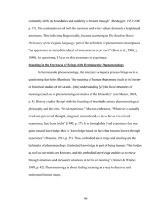 constantly shifts its boundaries and suddenly is broken through” (Heidegger, 1953/2000 
p. 37). The contemplation of both the narrower and wider sphere demands a heightened 
awareness. This holds true linguistically, because according to The Random House 
Dictionary of the English Language, part of the definition of phenomenon encompasses 
“an appearance or immediate object of awareness in experience” (Stein et al., 1969, p. 
1080). As questioner, I focus on this awareness in experience. 
Standing in the Openness of Beings with Hermeneutic Phenomenology 
In hermeneutic phenomenology, the interpretive inquiry process brings us to a 
questioning that helps illuminate “the meaning of human phenomena (such as in literary 
or historical studies of texts) and…[the] understanding [of] the lived structures of 
meanings (such as in phenomenological studies of the lifeworld)” (van Manen, 2003, 
p. 4). History credits Husserl with the founding of twentieth century phenomenological 
philosophy and the term, “lived experience.” Macann elaborates, “Whatever is actually 
lived out–perceived, thought, imagined, remembered–is, in so far as it is a lived 
experience, free from doubt” (1993, p. 17). It is through this lived experience that one 
gains natural knowledge–this is “knowledge based on facts that become known through 
experience” (Macann, 1993, p. 25). Thus, embodied knowledge and intuiting are the 
hallmarks of phenomenology. Embodied knowledge is part of being human; “Our bodies 
as well as our minds are knowers, and this embodied knowledge enables us to move 
through situations and encounter situations in terms of meaning” (Benner & Wrubel, 
1989, p. 42). Phenomenology is about finding meaning as a way to discover and 
understand human issues. 
99 
 
