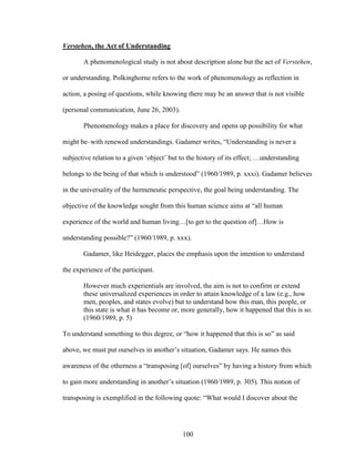 100 
Verstehen, the Act of Understanding 
A phenomenological study is not about description alone but the act of Verstehen, 
or understanding. Polkinghorne refers to the work of phenomenology as reflection in 
action, a posing of questions, while knowing there may be an answer that is not visible 
(personal communication, June 26, 2003). 
Phenomenology makes a place for discovery and opens up possibility for what 
might be–with renewed understandings. Gadamer writes, “Understanding is never a 
subjective relation to a given ‘object’ but to the history of its effect; …understanding 
belongs to the being of that which is understood” (1960/1989, p. xxxi). Gadamer believes 
in the universality of the hermeneutic perspective, the goal being understanding. The 
objective of the knowledge sought from this human science aims at “all human 
experience of the world and human living…[to get to the question of]…How is 
understanding possible?” (1960/1989, p. xxx). 
Gadamer, like Heidegger, places the emphasis upon the intention to understand 
the experience of the participant. 
However much experientials are involved, the aim is not to confirm or extend 
these universalized experiences in order to attain knowledge of a law (e.g., how 
men, peoples, and states evolve) but to understand how this man, this people, or 
this state is what it has become or, more generally, how it happened that this is so. 
(1960/1989, p. 5) 
To understand something to this degree, or “how it happened that this is so” as said 
above, we must put ourselves in another’s situation, Gadamer says. He names this 
awareness of the otherness a “transposing [of] ourselves” by having a history from which 
to gain more understanding in another’s situation (1960/1989, p. 305). This notion of 
transposing is exemplified in the following quote: “What would I discover about the 
 