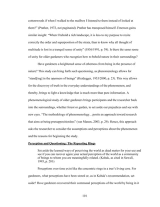 cottonwoods if when I walked to the mailbox I listened to them instead of looked at 
them?” (Prather, 1972, not paginated). Prather has transposed himself. Emerson gains 
similar insight: “When I behold a rich landscape, it is less to my purpose to recite 
correctly the order and superposition of the strata, than to know why all thought of 
multitude is lost in a tranquil sense of unity” (1836/1991, p. 59). Is there the same sense 
of unity for older gardeners who recognize how to behold nature in their surroundings? 
Have gardeners a heightened sense of otherness from being in the presence of 
nature? This study can bring forth such questioning, as phenomenology allows for 
“stand[ing] in the openness of beings” (Heidegger, 1953/2000, p. 23). This way allows 
for the discovery of truth in the everyday understandings of the phenomenon, and 
thereby, brings to light a knowledge that is much more than pure information. A 
phenomenological study of older gardeners brings participants and the researcher back 
into the surroundings, whether forest or garden, to set aside our prejudices and see with 
new eyes. “The methodology of phenomenology…posits an approach toward research 
that aims at being presuppositionless” (van Manen, 2003, p. 29). Hence, this approach 
asks the researcher to consider the assumptions and perceptions about the phenomenon 
and the reasons for beginning the study. 
Perception and Questioning: The Repeating Rings 
Set aside the learned ways of perceiving the world as dead matter for your use and 
see if you can recover again your actual perception of the world as a community 
of beings to whom you are meaningfully related. (Kohak, as cited in Sewall, 
1995, p. 201) 
Perceptions over time exist like the concentric rings in a tree’s living core. For 
gardeners, what perceptions have been stored or, as in Kohak’s recommendation, set 
aside? Have gardeners recovered their communal perceptions of the world by being in it 
101 
 