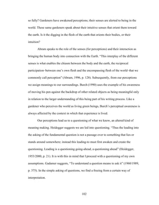 so fully? Gardeners have awakened perceptions; their senses are alerted to being in the 
world. These same gardeners speak about their intuitive senses that orient them toward 
the earth. Is it the digging in the flesh of the earth that orients their bodies, or their 
intuition? 
Abram speaks to the role of the senses (for perceptions) and their interaction as 
bringing the human body into connection with the Earth. “This interplay of the different 
senses is what enables the chiasm between the body and the earth, the reciprocal 
participation–between one’s own flesh and the encompassing flesh of the world–that we 
commonly call perception” (Abram, 1996, p. 128). Subsequently, from our perceptions 
we assign meanings to our surroundings. Burch (1990) uses the example of his awareness 
of moving his pen against the backdrop of other related objects as being meaningful only 
in relation to the larger understanding of this being part of his writing process. Like a 
gardener who perceives the world as living green beings, Burch’s perceptual awareness is 
always affected by the context in which that experience is lived. 
Our perceptions lead us to a questioning of what we know, an altered kind of 
meaning making. Heidegger suggests we are led into questioning. “Thus the leading into 
the asking of the fundamental question is not a passage over to something that lies or 
stands around somewhere; instead this leading-to must first awaken and create the 
questioning. Leading is a questioning going-ahead, a questioning ahead” (Heidegger, 
1953/2000, p. 21). It is with this in mind that I proceed with a questioning of my own 
assumptions. Gadamer suggests, “To understand a question means to ask it” (1960/1989, 
p. 375). In the simple asking of questions, we find a freeing from a certain way of 
interpretation. 
102 
 